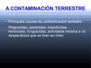 A CONTAMINACIÓN TERRESTRE
● Principais causas da contaminación terrestre:
Plaguicidas, pesticidas, insecticidas,
herbicidas, funguicidas, actividade mineira e os
desperdicios que se tiran ao chan.
 