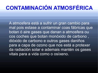 CONTAMINACIÓN ATMOSFÉRICA
A atmosfera está a sufrir un gran cambio para
mal pois estase a contaminar coas fábricas que
botan ó aire gases que danan a atmosfera ou
cos coches que botan monóxido de carbono ,
dióxido de carbono e outros gases daniños
para a capa de ozono que nos está a protexer
da radiación solar e ademais mantén os gases
vitais para a vida como o osíxeno.
 