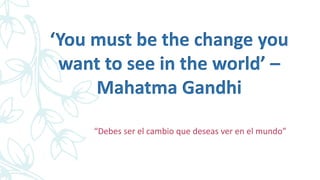 ‘You must be the change you
want to see in the world’ –
Mahatma Gandhi
“Debes ser el cambio que deseas ver en el mundo”
 