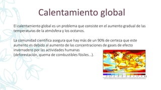Calentamiento global
El calentamiento global es un problema que consiste en el aumento gradual de las
temperaturas de la atmósfera y los océanos.
La comunidad científica asegura que hay más de un 90% de certeza que este
aumento es debido al aumento de las concentraciones de gases de efecto
invernadero por las actividades humanas
(deforestación, quema de combustibles fósiles...).
 