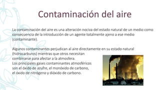 Contaminación del aire
La contaminación del aire es una alteración nociva del estado natural de un medio como
consecuencia de la introducción de un agente totalmente ajeno a ese medio
(contaminante).
Algunos contaminantes perjudican al aire directamente en su estado natural
(hidrocarburos) mientras que otros necesitan
combinarse para afectar a la atmosfera.
Los principales gases contaminantes atmosféricos
son el óxido de azufre, el monóxido de carbono,
el óxido de nitrógeno y dióxido de carbono.
 