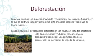 Deforestación
La deforestación es un proceso provocado generalmente por la acción humana, en
la que se destruye la superficie forestal. Esta arrasa los bosques y las selvas de
forma masiva.
Las consecuencias directas de la deforestación son muchas y variadas, afectando
todo tipo de especie y/o hábitat produciendo un
desequilibrio ecológico. Una consecuencia es la
desaparición de sumideros de dióxido de carbono.
 