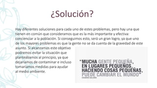 ¿Solución?
Hay diferentes soluciones para cada uno de estes problemas, pero hay una que
tienen en común que consideramos que es la más importante y efectiva:
concienciar a la población. Si conseguimos esto, será un gran logro, ya que uno
de los mayores problemas es que la gente no se da cuenta de la gravedad de este
asunto. Si alcanzamos este objetivo
podremos evitar la situación que
planteábamos al principio, ya que
dejaríamos de contaminar e incluso
tomaríamos medidas para ayudar
al medio ambiente.
 
