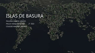 ISLAS DE BASURA
PAULINA GARCIA JURADO
PAULA VÁZQUEZ TEJEDA 2°. ESO
COLEGIO MADRID , MÉXICO
 