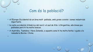 Com és la població?
• A l’Europa Occidental és un àrea molt  poblada, amb grans ciutats i zones industrials
importants.
• la costa occidental d’Amèrica del nord i el sud de Xile i d’Argentina, són àrees poc
poblades però hi ha molts boscos.
• A Austràlia, Tasmània i Nova Zelanda, a aquesta zona hi ha molta herba i ajuda a la
ramaderia Bovina i Ovina.  
•
 
