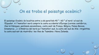  On es troba el paisatge oceànic?
El paisatge Oceànic és localitza entre a els paral·lels 40 ° i 60 ° al'nord i al sud de
l’Equador. A l'hemisferi nord comprin la costa occidental d’Europa (cornisa cantábrica,
illes britàniques, península escandinava, costa oest de França, Bélgica, Països Baixos,
Dinamarca ...) i d’Amèrica del nord ya l'hemisferi sud, la costa del sud de Xile i Argentina;
la costa sud-est de Austràlia i les illes de Tasmània i Nova Zelanda.
 