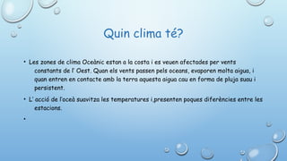 Quin clima té?
• Les zones de clima Oceànic estan a la costa i es veuen afectades per vents
constants de l’ Oest. Quan els vents passen pels oceans, evaporen molta aigua, i
quan entren en contacte amb la terra aquesta aigua cau en forma de pluja suau i
persistent.
• L’ acció de l’oceà suavitza les temperatures i,presenten poques diferències entre les
estacions.
•
 