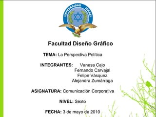 Facultad Diseño Gráfico TEMA:  La Perspectiva Política INTEGRANTES:  Vanesa Cajo Fernando Carvajal Felipe Vásquez Alejandra Zumárraga ASIGNATURA:  Comunicación Corporativa NIVEL:  Sexto FECHA:  3 de mayo de 2010 