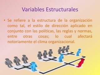 Variables Estructurales
• Se refiere a la estructura de la organización
  como tal, el estilo de dirección aplicado en
  conjunto con las políticas, las reglas y normas,
  entre otras cosas; lo cual afectará
  notoriamente el clima organizacional.
 