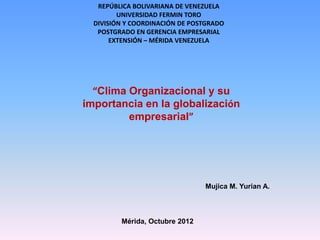 REPÚBLICA BOLIVARIANA DE VENEZUELA
         UNIVERSIDAD FERMIN TORO
  DIVISIÓN Y COORDINACIÓN DE POSTGRADO
   POSTGRADO EN GERENCIA EMPRESARIAL
       EXTENSIÓN – MÉRIDA VENEZUELA




  “Clima Organizacional y su
importancia en la globalización
         empresarial”




                                Mujica M. Yurian A.



         Mérida, Octubre 2012
 