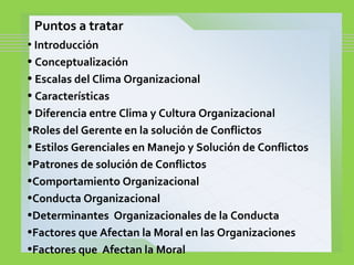 Puntos a tratar
• Introducción
• Conceptualización
• Escalas del Clima Organizacional
• Características
• Diferencia entre Clima y Cultura Organizacional
•Roles del Gerente en la solución de Conflictos
• Estilos Gerenciales en Manejo y Solución de Conflictos
•Patrones de solución de Conflictos
•Comportamiento Organizacional
•Conducta Organizacional
•Determinantes Organizacionales de la Conducta
•Factores que Afectan la Moral en las Organizaciones
•Factores que Afectan la Moral
 