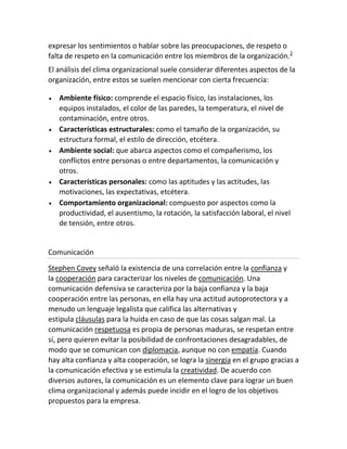 expresar los sentimientos o hablar sobre las preocupaciones, de respeto o
falta de respeto en la comunicación entre los miembros de la organización.2
El análisis del clima organizacional suele considerar diferentes aspectos de la
organización, entre estos se suelen mencionar con cierta frecuencia:
Ambiente físico: comprende el espacio físico, las instalaciones, los
equipos instalados, el color de las paredes, la temperatura, el nivel de
contaminación, entre otros.
Características estructurales: como el tamaño de la organización, su
estructura formal, el estilo de dirección, etcétera.
Ambiente social: que abarca aspectos como el compañerismo, los
conflictos entre personas o entre departamentos, la comunicación y
otros.
Características personales: como las aptitudes y las actitudes, las
motivaciones, las expectativas, etcétera.
Comportamiento organizacional: compuesto por aspectos como la
productividad, el ausentismo, la rotación, la satisfacción laboral, el nivel
de tensión, entre otros.
Comunicación
Stephen Covey señaló la existencia de una correlación entre la confianza y
la cooperación para caracterizar los niveles de comunicación. Una
comunicación defensiva se caracteriza por la baja confianza y la baja
cooperación entre las personas, en ella hay una actitud autoprotectora y a
menudo un lenguaje legalista que califica las alternativas y
estipula cláusulas para la huida en caso de que las cosas salgan mal. La
comunicación respetuosa es propia de personas maduras, se respetan entre
sí, pero quieren evitar la posibilidad de confrontaciones desagradables, de
modo que se comunican con diplomacia, aunque no con empatía. Cuando
hay alta confianza y alta cooperación, se logra la sinergia en el grupo gracias a
la comunicación efectiva y se estimula la creatividad. De acuerdo con
diversos autores, la comunicación es un elemento clave para lograr un buen
clima organizacional y además puede incidir en el logro de los objetivos
propuestos para la empresa.
 