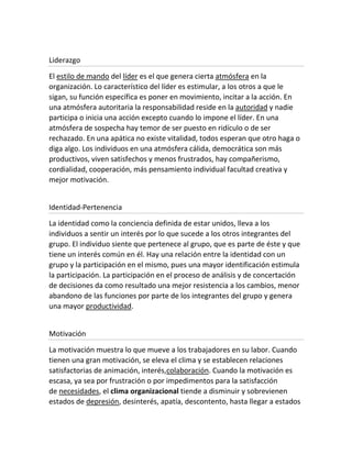 Liderazgo
El estilo de mando del líder es el que genera cierta atmósfera en la
organización. Lo característico del líder es estimular, a los otros a que le
sigan, su función específica es poner en movimiento, incitar a la acción. En
una atmósfera autoritaria la responsabilidad reside en la autoridad y nadie
participa o inicia una acción excepto cuando lo impone el líder. En una
atmósfera de sospecha hay temor de ser puesto en ridículo o de ser
rechazado. En una apática no existe vitalidad, todos esperan que otro haga o
diga algo. Los individuos en una atmósfera cálida, democrática son más
productivos, viven satisfechos y menos frustrados, hay compañerismo,
cordialidad, cooperación, más pensamiento individual facultad creativa y
mejor motivación.
Identidad-Pertenencia
La identidad como la conciencia definida de estar unidos, lleva a los
individuos a sentir un interés por lo que sucede a los otros integrantes del
grupo. El individuo siente que pertenece al grupo, que es parte de éste y que
tiene un interés común en él. Hay una relación entre la identidad con un
grupo y la participación en el mismo, pues una mayor identificación estimula
la participación. La participación en el proceso de análisis y de concertación
de decisiones da como resultado una mejor resistencia a los cambios, menor
abandono de las funciones por parte de los integrantes del grupo y genera
una mayor productividad.
Motivación
La motivación muestra lo que mueve a los trabajadores en su labor. Cuando
tienen una gran motivación, se eleva el clima y se establecen relaciones
satisfactorias de animación, interés,colaboración. Cuando la motivación es
escasa, ya sea por frustración o por impedimentos para la satisfacción
de necesidades, el clima organizacional tiende a disminuir y sobrevienen
estados de depresión, desinterés, apatía, descontento, hasta llegar a estados
 