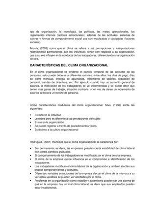 tipo de organización, la tecnología, las políticas, las metas operacionales, los
reglamentos internos (factores estructurales); además de las actitudes, sistemas de
valores y formas de comportamiento social que son impulsadas o castigadas (factores
sociales).
Anzola, (2003) opina que el clima se refiere a las percepciones e interpretaciones
relativamente permanentes que los individuos tienen con respecto a su organización,
que a su vez influyen en la conducta de los trabajadores, diferenciando una organización
de otra.
CARACTERÍSTICAS DEL CLIMA ORGANIZACIONAL
En el clima organizacional es evidente el cambio temporal de las actitudes de las
personas, esto puede deberse a diferentes razones, entre ellas: los días de pago, días
de cierre mensual, entrega de aguinaldos, incremento de salarios, reducción de
personal, cambio de directivos, etc. Por ejemplo cuando hay un aumento general de
salarios, la motivación de los trabajadores se ve incrementada y se puede decir que
tienen más ganas de trabajar, situación contraria si en vez de darse un incremento de
salarios se hiciera un recorte de personal.
Como características medulares del clima organizacional, Silva, (1996) anota las
siguientes:
• Es externo al individuo
• Le rodea pero es diferente a las percepciones del sujeto
• Existe en la organización
• Se puede registrar a través de procedimientos varios
• Es distinto a la cultura organizacional
Rodríguez, (2001) menciona que el clima organizacional se caracteriza por:
• Ser permanente, es decir, las empresas guardan cierta estabilidad de clima laboral
con ciertos cambios graduales.
• El comportamiento de los trabajadores es modificado por el clima de una empresa.
• El clima de la empresa ejerce influencia en el compromiso e identificación de los
trabajadores.
• Los trabajadores modifican el clima laboral de la organización y también afectan sus
propios comportamientos y actitudes.
• Diferentes variables estructurales de la empresa afectan el clima de la misma y a su
vez estas variables se pueden ver afectadas por el clima.
• Problemas en la organización como rotación y ausentismo pueden ser una alarma de
que en la empresa hay un mal clima laboral, es decir que sus empleados pueden
estar insatisfechos.
 