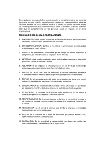 Como podemos observar, el clima organizacional y el comportamiento de las personas
tienen una estrecha relación, pues el primero produce un importante efecto sobre las
personas, es decir, de modo directo e indirecto la percepción que las personas tengan
del clima organizacional produce consecuencias sobre su proceder. Asimismo, podemos
decir que el comportamiento de las personas causa un impacto en el clima
organizacional.
FUNCIONES DEL CLIMA ORGANIZACIONAL
1. VINCULACION: Lograr que los grupos que actúan mecánicamente, se comprometan
de manera informal con las demás funciones laborales.
2. DESOBSTACULIZACION: Cambiar la monotonía y rutina laboral, con actividades
productivas y de mayor utilidad.
3. ESPIRITU: Es demostrarle a la empresa que se trabaja con ánimo, dedicación y
compromiso, sin tener en cuenta la obligación de los deberes.
4. INTIMIDAD: Lograr que los empleados gocen de libertad para expresarse libremente
y motivar a los que no se creen capaces.
5. ALEJAMIENTO: Se enfoca en la relación personal con los directivos, manteniendo
distancia y prudencia sin afectar la confianza brindada por ellos.
6. ENFASIS EN LA PRODUCCION: Se enfatiza en la clase de supervisión que ejerce
la parte administrativa hacia los objetivos productivos esperados por la empresa.
7. EMPUJE: Es el comportamiento del sector administrativo por lograr una mayor
motivación por el logro de las metas trazadas para los empleados.
8. CONSIDERACION: Se enfatiza en la humanidad, nobleza y humildad con que deben
ser tratados los miembros de la organización, de parte de sus directivos y jefes.
9. ESTRUCTURA: Las opiniones y la aceptación de los trabajadores por las normas y
reglas que supervisan sus deberes y funciones laborales.
10. RESPONSABILIDAD: Es el compromiso que se tiene en el momento de entregar o
dar resultados, tomando nuestras propias decisiones en el proceso de desarrollo de
la función.
11. RECOMPENSA: Es el premio o estimulo que brinda la empresa a empleados
destacados en sus funciones laborales.
12. RIESGO: Es la aventura en la toma de decisiones que puedan brindar o no,
oportunidades rentables para la empresa.
13. CORDIALIDAD: Es la amabilidad y caballerosidad con deben ser regidas las
relaciones laborales y sociales dentro de la organización.
 
