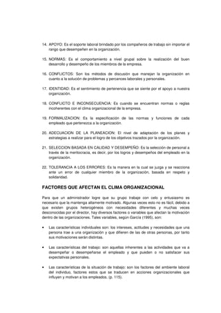 14. APOYO: Es el soporte laboral brindado por los compañeros de trabajo sin importar el
rango que desempeñen en la organización.
15. NORMAS: Es el comportamiento a nivel grupal sobre la realización del buen
desarrollo y desempeño de los miembros de la empresa.
16. CONFLICTOS: Son los métodos de discusión que manejan la organización en
cuanto a la solución de problemas y percances laborales y personales.
17. IDENTIDAD: Es el sentimiento de pertenencia que se siente por el apoyo a nuestra
organización.
18. CONFLICTO E INCONSECUENCIA: Es cuando se encuentran normas o reglas
incoherentes con el clima organizacional de la empresa.
19. FORMALIZACION: Es la especificación de las normas y funciones de cada
empleado que pertenezca a la organización.
20. ADECUACION DE LA PLANEACION: El nivel de adaptación de los planes y
estrategias a realizar para el logro de los objetivos trazados por la organización.
21. SELECCION BASADA EN CALIDAD Y DESEMPEÑO: Es la selección de personal a
través de la meritocracia, es decir, por los logros y desempeños del empleado en la
organización.
22. TOLERANCIA A LOS ERRORES: Es la manera en la cual se juzga y se reacciona
ante un error de cualquier miembro de la organización, basada en respeto y
solidaridad.
FACTORES QUE AFECTAN EL CLIMA ORGANIZACIONAL
Para que un administrador logre que su grupo trabaje con celo y entusiasmo es
necesario que la mantenga altamente motivado. Algunas veces esto no es fácil, debido a
que existen grupos heterogéneos con necesidades diferentes y muchas veces
desconocidas por el director, hay diversos factores o variables que afectan la motivación
dentro de las organizaciones. Tales variables, según García (1995), son:
• Las características individuales son: los intereses, actitudes y necesidades que una
persona trae a una organización y que difieren de las de otras personas, por tanto
sus motivaciones serán distintas.
• Las características del trabajo: son aquellas inherentes a las actividades que va a
desempeñar o desempeñarse el empleado y que pueden o no satisfacer sus
expectativas personales.
• Las características de la situación de trabajo: son los factores del ambiente laboral
del individuo, factores estos que se traducen en acciones organizacionales que
influyen y motivan a los empleados. (p. 115).
 