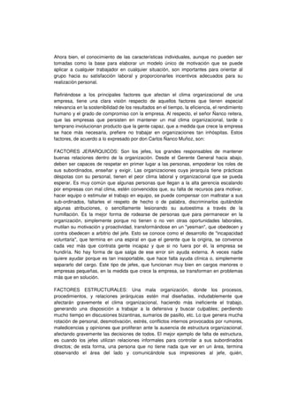 Ahora bien, el conocimiento de las características individuales, aunque no pueden ser
tomadas como la base para elaborar un modelo único de motivación que se puede
aplicar a cualquier trabajador en cualquier situación, son importantes para orientar al
grupo hacia su satisfacción laboral y proporcionarles incentivos adecuados para su
realización personal.
Refiriéndose a los principales factores que afectan el clima organizacional de una
empresa, tiene una clara visión respecto de aquellos factores que tienen especial
relevancia en la sostenibilidad de los resultados en el tiempo, la eficiencia, el rendimiento
humano y el grado de compromiso con la empresa. Al respecto, el señor Ñanco reitera,
que las empresas que persisten en mantener un mal clima organizacional, tarde o
temprano involucionan producto que la gente capaz, que a medida que crece la empresa
se hace más necesaria, prefiere no trabajar en organizaciones tan inhóspitas. Estos
factores, de acuerdo a lo expresado por don Carlos Ñanco Muñoz, son:
FACTORES JERARQUICOS: Son los jefes, los grandes responsables de mantener
buenas relaciones dentro de la organización. Desde el Gerente General hacia abajo,
deben ser capaces de respetar en primer lugar a las personas, empoderar los roles de
sus subordinados, enseñar y exigir. Las organizaciones cuya jerarquía tiene prácticas
déspotas con su personal, tienen el peor clima laboral y organizacional que se pueda
esperar. Es muy común que algunas personas que llegan a la alta gerencia escalando
por empresas con mal clima, estén convencidos que, su falta de recursos para motivar,
hacer equipo o estimular el trabajo en equipo, se puede compensar con maltratar a sus
sub-ordinados, faltarles el respeto de hecho o de palabra, discriminarlos quitándole
algunas atribuciones, o sencillamente lesionando su autoestima a través de la
humillación. Es la mejor forma de rodearse de personas que para permanecer en la
organización, simplemente porque no tienen o no ven otras oportunidades laborales,
mutilan su motivación y proactividad, transformándose en un "yesman", que obedecen y
contra obedecen a arbitrio del jefe. Esto se conoce como el desarrollo de "incapacidad
voluntaria", que termina en una espiral en que el gerente que la origina, se convence
cada vez más que contrata gente incapaz y que si no fuera por él, la empresa se
hundiría. No hay forma de que salga de ese error sin ayuda externa. A veces nadie
quiere ayudar porque es tan insoportable, que hace falta ayuda clínica o, simplemente
separarlo del cargo. Este tipo de jefes, que funcionan muy bien en cargos menores o
empresas pequeñas, en la medida que crece la empresa, se transforman en problemas
más que en solución.
FACTORES ESTRUCTURALES: Una mala organización, donde los procesos,
procedimientos, y relaciones jerárquicas estén mal diseñadas, indudablemente que
afectarán gravemente el clima organizacional, haciendo más ineficiente el trabajo,
generando una disposición a trabajar a la defensiva y buscar culpables; perdiendo
mucho tiempo en discusiones bizantinas, sumarios de pasillo, etc. Lo que genera mucha
rotación de personal, desmotivación, estrés, conflictos internos provocados por rumores,
maledicencias y opiniones que proliferan ante la ausencia de estructura organizacional,
afectando gravemente las decisiones de todos. El mejor ejemplo de falta de estructura,
es cuando los jefes utilizan relaciones informales para controlar a sus subordinados
directos; de esta forma, una persona que no tiene nada que ver en un área, termina
observando el área del lado y comunicándole sus impresiones al jefe, quién,
 