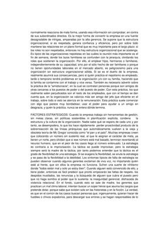 normalmente reacciona de mala forma, usando esa información sin comprobar, en contra
de sus subordinados directos. Es la mejor forma de convertir la empresa en una fuente
desagradable de intrigas, amparadas por la alta gerencia. Se supone que la estructura
organizacional, si es respetada, genera confianza y eficiencia, pero por sobre todo
mantiene las relaciones en un plano formal que es muy importante para el largo plazo: si
los roles no son respetados, entonces no hay estructura organizacional que se sostenga.
Es típico de las organizaciones nepotistas en las cuáles la reunión más importante es el
fin de semana, donde los lazos familiares se confunden con la jerarquía, olvidando los
roles que sostienen la organización. Por ello, el emplear hijos, hermanos o familiares,
independientemente de su capacidad, sino por el sólo hecho de ser familiares o porque
no tienen oportunidades laborales en el mercado abierto, es peligrosísimo para una
organización sin estructura organizacional sólida. Si se es el dueño de la empresa,
realmente asumirá sus consecuencias, pero si quién practica el nepotismo es empleado,
tarde o temprano tendrá problemas en la organización y/o con su familia, haciendo que
la familia se contamine con el trabajo y vice versa. También es necesario advertir sobre
la práctica de la "amistocracia", en la cual se contratan personas porque son amigos de
otras cercanas a los puestos de poder o del puesto de poder. Con esta práctica, los que
realmente salen perjudicados son el resto de los empleados, que con el tiempo se dan
cuenta que, en la organización se valoriza más ser amigo del jefe que eficiente en el
trabajo, sobre todo si esto se aterriza en la remuneración. Esta práctica suele comenzar
con algo que parece muy bondadoso: usar el poder para ayudar a un amigo en
desgracia, y quién la práctica, nunca se entera dónde termina.
FACTORES ESTRATEGICOS: Cuando la empresa trabaja sin herramientas de gestión,
sin metas claras, sin políticas sostenibles ni planificación explícita, condena la
estructura y la cultura de la organización. Nadie sabe qué se espera de cada uno y por
tanto, se desempodera, lo que los hace rápidamente perder proactividad producto de la
sobrerreacción de las líneas jerárquicas que automáticamente vuelven a la vieja y
obsoleta teoría de Mc Gregor conocida como "el pan y el palo". Muchas empresas creen
que colocando un número sin sustento real, al que le asignan el carácter de meta, ya
tienen un norte, pero olvidan que si ese número está mal basado, terminan reventando al
recurso humano, que en el peor de los casos llega al número extenuado. La estrategia
es contraria a la improvisación. La táctica se puede improvisar, pero la estrategia
siempre será la madre de la táctica, por tanto podemos entender que la táctica es el
grado de flexibilidad de una estrategia. Si se exagera la flexibilidad, se anula la estrategia
y se pasa de la flexibilidad a la debilidad. Los síntomas típicos de falta de estrategia se
pueden observar cuando algunos gerentes exclaman de viva voz, no importando quién
esté al frente, que sin ellos la empresa no funciona. Sufren una suerte de nihilismo
donde "todos están mal y solo yo estoy bien". Cuando alguien está convencido de ello, y
tiene poder, entonces es fácil predecir que pronto empezarán las faltas de respeto, los
despidos inusitados, las renuncias y la búsqueda de alguien que cubra el puesto pero
que no haga sombra al poder que lo sustenta: la inseguridad gerencial, disfrazada de
violencia relacional. En el fondo, cuando esto se sale de madre, los gerentes que
practican un mal clima laboral, intentan buscar un súper héroe que asuma los cargos que
pretende dotar, porque sabe que existen solo en las historietas y en la ficción. La verdad,
es que en el común de los casos buscan personas que, ingenuamente, quieran hacer de
fusibles o chivos expiatorios, para descargar sus errores y se hagan responsables de lo
 