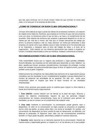 que sea, para continuar con el círculo vicioso: todos los que contrato no sirven para
nada, si no fuera por mí la empresa se derrumba...
¿COMO SE CONSIGUE UN BUEN CLIMA ORGANIZACIONAL?
Un buen clima laboral se logra cuando los líderes de la empresa mantienen una relación
de respeto entre todos los miembros, que empieza en la forma en que nos comunicamos
unos con otros, la coherencia entre lo que se dice y se hace y el cumplimiento de los
acuerdos. Esta relación de confianza que empieza a generarse despierta en el otro un
interés por dar más de sí mismo, dar más que un simple intercambio de trabajo por
dinero, la persona empieza a dar su mejor esfuerzo, se motiva por pertenecer a esta
empresa y la siente como suya, debido a que en todo momento se le ha transmitido que
él es importante y necesario para el éxito del trabajo de todos y el éxito de la
organización. Esta relación es una dinámica permanente que mejora o empeora en
función a variables relacionadas a cómo se mantiene, fortalece o alimenta en el tiempo.
RECOMENDACIONES PARA UN CLIMA ORGANIZACIONAL
Todo emprendedor busca que su negocio sea productivo y logre grandes utilidades.
Durante décadas, las empresas se han esforzado para desarrollar su área “objetiva”; es
decir, aquella que incluye procesos, procedimientos y tecnología. Sin embargo, muchas
veces han olvidado una parte primordial para lograr el éxito: el capital humano, conocido
también como la parte “subjetiva”.
Históricamente las compañías han descuidado este elemento de la organización porque
consideran que los resultados no son inmediatamente tangibles o porque desconocen la
manera de potenciar las actividades de su personal. Por ello, aún existe poca
comprensión sobre el impacto que tiene el factor humano en los resultados
empresariales.
Existen cinco acciones que puedes poner en práctica para mejorar tu clima laboral a
través de la transformación organizacional.
1. Crea relación: nuestra relación con los demás es la base del logro. Alcanzar y
superar los objetivos empresariales requiere de que las personas trabajen
conjuntamente de manera extraordinarias (fuera de lo ordinario) para generar los
resultados, ya sea en ventas o en el cumplimiento de cualquier meta.
2. Crea valor mediante la comunicación: la conversación puede generar valor o
desperdicio. El valor en la conversación se logra cuando se encuentra un propósito
común entre las partes, se actúa sobre éste y se revisa el resultado. En cambio, una
conversación de desperdicio se tiene cuando se está en desacuerdo, se defiende y se
destruye la propuesta. Si logramos crear valor con las conversaciones tendremos
también un mayor grado de poder, efectividad y calidad en nuestras relaciones.
3. Escucha: saber escuchar es un elemento esencial de la comunicación. Hacerlo de
manera activa y responsable genera un impacto en ti, en los demás y en lo que pueden
 