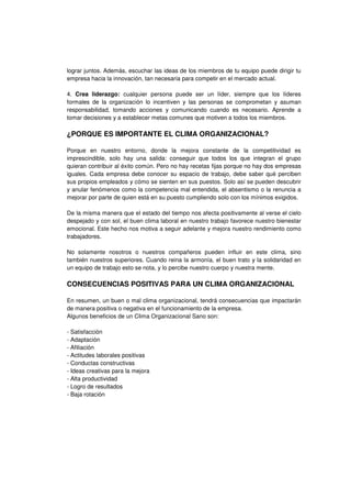 lograr juntos. Además, escuchar las ideas de los miembros de tu equipo puede dirigir tu
empresa hacia la innovación, tan necesaria para competir en el mercado actual.
4. Crea liderazgo: cualquier persona puede ser un líder, siempre que los líderes
formales de la organización lo incentiven y las personas se comprometan y asuman
responsabilidad, tomando acciones y comunicando cuando es necesario. Aprende a
tomar decisiones y a establecer metas comunes que motiven a todos los miembros.
¿PORQUE ES IMPORTANTE EL CLIMA ORGANIZACIONAL?
Porque en nuestro entorno, donde la mejora constante de la competitividad es
imprescindible, solo hay una salida: conseguir que todos los que integran el grupo
quieran contribuir al éxito común. Pero no hay recetas fijas porque no hay dos empresas
iguales. Cada empresa debe conocer su espacio de trabajo, debe saber qué perciben
sus propios empleados y cómo se sienten en sus puestos. Solo así se pueden descubrir
y anular fenómenos como la competencia mal entendida, el absentismo o la renuncia a
mejorar por parte de quien está en su puesto cumpliendo solo con los mínimos exigidos.
De la misma manera que el estado del tiempo nos afecta positivamente al verse el cielo
despejado y con sol, el buen clima laboral en nuestro trabajo favorece nuestro bienestar
emocional. Este hecho nos motiva a seguir adelante y mejora nuestro rendimiento como
trabajadores.
No solamente nosotros o nuestros compañeros pueden influir en este clima, sino
también nuestros superiores. Cuando reina la armonía, el buen trato y la solidaridad en
un equipo de trabajo esto se nota, y lo percibe nuestro cuerpo y nuestra mente.
CONSECUENCIAS POSITIVAS PARA UN CLIMA ORGANIZACIONAL
En resumen, un buen o mal clima organizacional, tendrá consecuencias que impactarán
de manera positiva o negativa en el funcionamiento de la empresa.
Algunos beneficios de un Clima Organizacional Sano son:
- Satisfacción
- Adaptación
- Afiliación
- Actitudes laborales positivas
- Conductas constructivas
- Ideas creativas para la mejora
- Alta productividad
- Logro de resultados
- Baja rotación
 