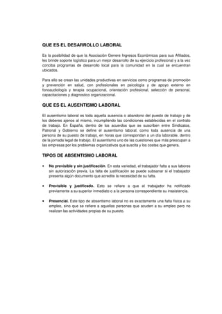 QUE ES EL DESARROLLO LABORAL
Es la posibilidad de que la Asociación Genere Ingresos Económicos para sus Afiliados,
les brinde soporte logístico para un mejor desarrollo de su ejercicio profesional y a la vez
conciba programas de desarrollo local para la comunidad en la cual se encuentran
ubicados.
Para ello se crean las unidades productivas en servicios como programas de promoción
y prevención en salud, con profesionales en psicología y de apoyo externo en
fonoaudiología y terapia ocupacional, orientación profesional, selección de personal,
capacitaciones y diagnostico organizacional.
QUE ES EL AUSENTISMO LABORAL
El ausentismo laboral es toda aquella ausencia o abandono del puesto de trabajo y de
los deberes ajenos al mismo, incumpliendo las condiciones establecidas en el contrato
de trabajo. En España, dentro de los acuerdos que se suscriben entre Sindicatos,
Patronal y Gobierno se define el ausentismo laboral, como toda ausencia de una
persona de su puesto de trabajo, en horas que correspondan a un día laborable, dentro
de la jornada legal de trabajo. El ausentismo uno de las cuestiones que más preocupan a
las empresas por los problemas organizativos que suscita y los costes que genera.
TIPOS DE ABSENTISMO LABORAL
• No previsible y sin justificación. En esta variedad, el trabajador falta a sus labores
sin autorización previa. La falta de justificación se puede subsanar si el trabajador
presenta algún documento que acredite la necesidad de su falta.
• Previsible y justificado. Esto se refiere a que el trabajador ha notificado
previamente a su superior inmediato o a la persona correspondiente su inasistencia.
• Presencial. Este tipo de absentismo laboral no es exactamente una falta física a su
empleo, sino que se refiere a aquellas personas que acuden a su empleo pero no
realizan las actividades propias de su puesto.
 