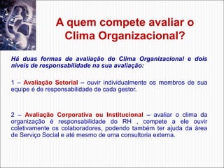 A quem compete avaliar o
Clima Organizacional?
Há duas formas de avaliação do Clima Organizacional e dois
níveis de responsabilidade na sua avaliação:
1 – Avaliação Setorial – ouvir individualmente os membros de sua
equipe é de responsabilidade de cada gestor.

2 – Avaliação Corporativa ou Institucional – avaliar o clima da
organização é responsabilidade do RH , compete a ele ouvir
coletivamente os colaboradores, podendo também ter ajuda da área
de Serviço Social e até mesmo de uma consultoria externa.

 
