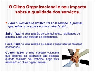 O Clima Organizacional e seu impacto
sobre a qualidade dos serviços.
 Para

o funcionário prestar um bom serviço, é preciso
que saiba, que possa e que queira fazê-lo.

Saber fazer é uma questão de conhecimento, habilidades ou
atitudes. Logo uma questão de treinamento.
Poder fazer é uma questão de dispor e poder usar os recursos
necessários.
Querer fazer é uma questão voluntária
que depende da satisfação das pessoas
quando realizam seu trabalho. Logo está
associado ao clima organizacional.

 