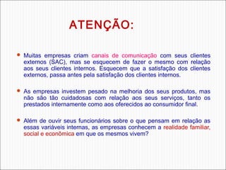ATENÇÃO:
 Muitas empresas criam canais de comunicação com seus clientes

externos (SAC), mas se esquecem de fazer o mesmo com relação
aos seus clientes internos. Esquecem que a satisfação dos clientes
externos, passa antes pela satisfação dos clientes internos.

 As empresas investem pesado na melhoria dos seus produtos, mas

não são tão cuidadosas com relação aos seus serviços, tanto os
prestados internamente como aos oferecidos ao consumidor final.

 Além de ouvir seus funcionários sobre o que pensam em relação as

essas variáveis internas, as empresas conhecem a realidade familiar,
social e econômica em que os mesmos vivem?

 