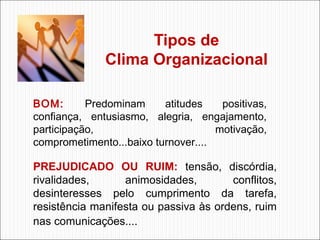 Tipos de
Clima Organizacional
BOM:
Predominam
atitudes
positivas,
confiança, entusiasmo, alegria, engajamento,
participação,
motivação,
comprometimento...baixo turnover....

PREJUDICADO OU RUIM: tensão, discórdia,
rivalidades,
animosidades,
conflitos,
desinteresses pelo cumprimento da tarefa,
resistência manifesta ou passiva às ordens, ruim
nas comunicações....

 