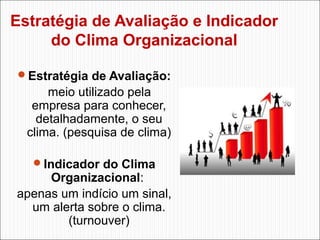 Estratégia de Avaliação e Indicador
do Clima Organizacional
Estratégia de Avaliação:

meio utilizado pela
empresa para conhecer,
detalhadamente, o seu
clima. (pesquisa de clima)
Indicador do Clima

Organizacional:
apenas um indício um sinal,
um alerta sobre o clima.
(turnouver)

 
