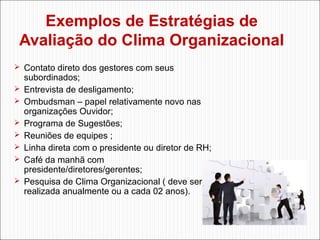 Exemplos de Estratégias de
Avaliação do Clima Organizacional
 Contato direto dos gestores com seus








subordinados;
Entrevista de desligamento;
Ombudsman – papel relativamente novo nas
organizações Ouvidor;
Programa de Sugestões;
Reuniões de equipes ;
Linha direta com o presidente ou diretor de RH;
Café da manhã com
presidente/diretores/gerentes;
Pesquisa de Clima Organizacional ( deve ser
realizada anualmente ou a cada 02 anos).

 