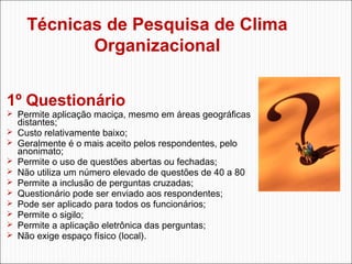Técnicas de Pesquisa de Clima
Organizacional
1º Questionário

 Permite aplicação maciça, mesmo em áreas geográficas











distantes;
Custo relativamente baixo;
Geralmente é o mais aceito pelos respondentes, pelo
anonimato;
Permite o uso de questões abertas ou fechadas;
Não utiliza um número elevado de questões de 40 a 80
Permite a inclusão de perguntas cruzadas;
Questionário pode ser enviado aos respondentes;
Pode ser aplicado para todos os funcionários;
Permite o sigilo;
Permite a aplicação eletrônica das perguntas;
Não exige espaço físico (local).

 