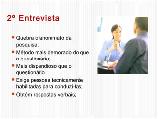 2º Entrevista
 Quebra o anonimato da

pesquisa;
 Método mais demorado do que
o questionário;
 Mais dispendioso que o
questionário
 Exige pessoas tecnicamente
habilitadas para conduzi-las;
 Obtém respostas verbais;

 