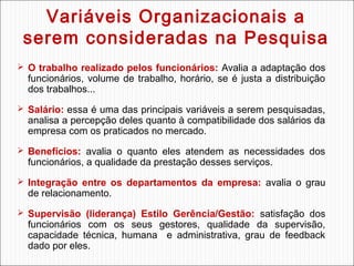 Variáveis Organizacionais a
serem consideradas na Pesquisa
 O trabalho realizado pelos funcionários: Avalia a adaptação dos

funcionários, volume de trabalho, horário, se é justa a distribuição
dos trabalhos...

 Salário: essa é uma das principais variáveis a serem pesquisadas,

analisa a percepção deles quanto à compatibilidade dos salários da
empresa com os praticados no mercado.

 Benefícios: avalia o quanto eles atendem as necessidades dos

funcionários, a qualidade da prestação desses serviços.

 Integração entre os departamentos da empresa: avalia o grau

de relacionamento.

 Supervisão (liderança) Estilo Gerência/Gestão: satisfação dos

funcionários com os seus gestores, qualidade da supervisão,
capacidade técnica, humana e administrativa, grau de feedback
dado por eles.

 