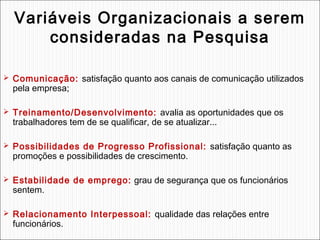 Variáveis Organizacionais a serem
consideradas na Pesquisa
 Comunicação: satisfação quanto aos canais de comunicação utilizados

pela empresa;

 Treinamento/Desenvolvimento: avalia as oportunidades que os

trabalhadores tem de se qualificar, de se atualizar...

 Possibilidades de Progresso Profissional: satisfação quanto as

promoções e possibilidades de crescimento.

 Estabilidade de emprego: grau de segurança que os funcionários

sentem.

 Relacionamento Interpessoal: qualidade das relações entre

funcionários.

 
