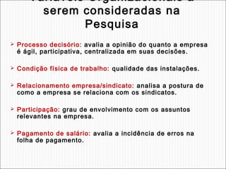 Variáveis Organizacionais a
serem consideradas na
Pesquisa
 Processo decisório: avalia a opinião do quanto a empresa

é ágil, participativa, centralizada em suas decisões.

 Condição física de trabalho: qualidade das instalações.
 Relacionamento empresa/sindicato: analisa a postura de

como a empresa se relaciona com os sindicatos.

 Participação: grau de envolvimento com os assuntos

relevantes na empresa.

 Pagamento de salário: avalia a incidência de erros na

folha de pagamento.

 