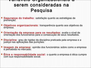 Variáveis Organizacionais a
serem consideradas na
Pesquisa
 Segurança do trabalho: satisfação quanto as estratégias de

prevenção.

 Objetivos organizacionais: transparência quanto aos objetivos da

empresa.

 Orientação da empresa para os resultados: avalia o nível de

orientação dos funcionários para a consecução de seus resultados.

 Disciplina: grau de rigidez da disciplina praticada pela empresa e a

justiça nas aplicações das punições.

 Imagem da empresa: opinião dos funcionários sobre como a empresa

é percebida no mercado.

 Ética e responsabilidade social: o quanto a empresa é ética cumpre

com sua responsabilidade social.

 
