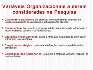 Variáveis Organizacionais a serem
consideradas na Pesquisa
 Qualidade e satisfação do cliente: compromisso da empresa em

relação a qualidade dos produtos e satisfação dos clientes.

 Reconhecimento: quanto a empresa adota mecanismos de valorização e

reconhecimento para com os funcionários.

 Vitalidade organizacional: avalia o ritmo das mudanças da empresa e

velocidade dos trabalhos

 Direção e estratégias: qualidade da direção, quanto a qualidade das

estratégias

 Valorização dos funcionários: o quanto a empresa valoriza, respeita, dá

oportunidades.

 
