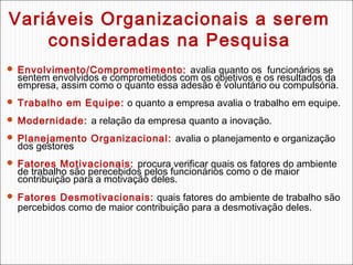Variáveis Organizacionais a serem
consideradas na Pesquisa
 Envolvimento/Comprometimento: avalia quanto os funcionários se

sentem envolvidos e comprometidos com os objetivos e os resultados da
empresa, assim como o quanto essa adesão é voluntário ou compulsória.

 Trabalho em Equipe: o quanto a empresa avalia o trabalho em equipe.
 Modernidade: a relação da empresa quanto a inovação.
 Planejamento Organizacional: avalia o planejamento e organização

dos gestores

 Fatores Motivacionais: procura verificar quais os fatores do ambiente

de trabalho são perecebidos pelos funcionários como o de maior
contribuição para a motivação deles.

 Fatores Desmotivacionais: quais fatores do ambiente de trabalho são

percebidos como de maior contribuição para a desmotivação deles.

 