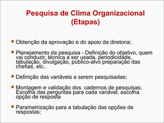 Pesquisa de Clima Organizacional
(Etapas)
 Obtenção da aprovação e do apoio da diretoria;
 Planejamento da pesquisa - Definição do objetivo, quem

vai conduzir, técnica a ser usada, periodicidade,
tabulação, divulgação, público-alvo preparação das
chefias, etc..

 Definição das variáveis a serem pesquisadas;
 Montagem e validação dos cadernos de pesquisas;

Escolha das perguntas para cada variável, escolha
opção de resposta

 Parametrização para a tabulação das opções de

respostas;

 