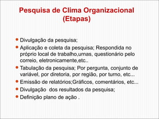 Pesquisa de Clima Organizacional
(Etapas)
 Divulgação da pesquisa;
 Aplicação e coleta da pesquisa; Respondida no

próprio local de trabalho,urnas, questionário pelo
correio, eletronicamente,etc..
 Tabulação da pesquisa; Por pergunta, conjunto de
variável, por diretoria, por região, por turno, etc...
 Emissão de relatórios;Gráficos, comentários, etc...
 Divulgação dos resultados da pesquisa;
 Definição plano de ação .

 
