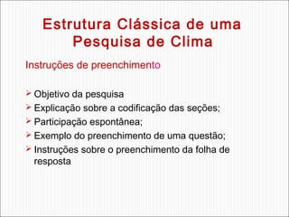 Estrutura Clássica de uma
Pesquisa de Clima
Instruções de preenchimento
 Objetivo da pesquisa
 Explicação sobre a codificação das seções;
 Participação espontânea;
 Exemplo do preenchimento de uma questão;
 Instruções sobre o preenchimento da folha de

resposta

 