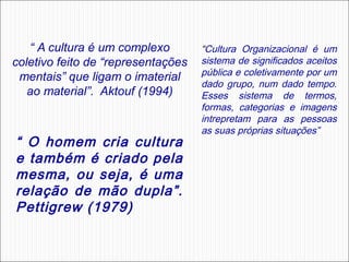 “ A cultura é um complexo
coletivo feito de “representações
mentais” que ligam o imaterial
ao material”. Aktouf (1994)

“ O homem cria cultura
e também é criado pela
mesma, ou seja, é uma
relação de mão dupla”.
Pettigrew (1979)

“Cultura Organizacional é um
sistema de significados aceitos
pública e coletivamente por um
dado grupo, num dado tempo.
Esses sistema de termos,
formas, categorias e imagens
intrepretam para as pessoas
as suas próprias situações”

 

 