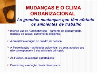 MUDANÇAS E O CLIMA
ORGANIZACIONAL 
As grandes mudanças que têm afetado
os ambientes de trabalho
 Intenso uso de Automatização – aumento da produtividade, 

redução de custos, aumento da eficiência;

 A dramática redução do quadro de pessoal 
 A Terceirização – atividades acidentais, ou seja, aquelas que 

não correspondem à sua atividade principal;

 As Fusões, as alianças estratégicas;
 Downsizing – redução níveis hierárquicos

 