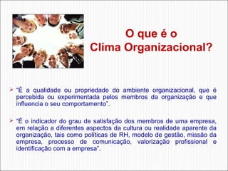 O que é o
Clima Organizacional? 

 “É  a  qualidade  ou  propriedade  do  ambiente  organizacional,  que  é 

percebida  ou  experimentada  pelos  membros  da  organização  e  que 
influencia o seu comportamento”. 

 “É  o  indicador  do  grau  de  satisfação  dos  membros  de  uma  empresa, 

em relação a diferentes aspectos da cultura ou realidade aparente da 
organização, tais como políticas de RH, modelo de gestão, missão da 
empresa,  processo  de  comunicação,  valorização  profissional  e 
identificação com a empresa”.

 