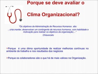 Porque se deve avaliar o
Clima Organizacional?
“Os objetivos da Administração de Recursos Humanos são:
...criar,manter, desenvolver um contingente de recursos humanos, com habilidade e
motivação para realizar os objetivos da organização;...”
Chiavenato

Porque    é  uma  ótima  oportunidade  de  realizar  melhorias  contínuas  no 

ambiente de trabalho e nos resultados dos negócios

Porque os colaboradores são o que há de mais valioso na Organização. 

 