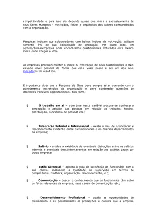 competitividade e para isso ela depende quase que única e exclusivamente de 
seus Seres Humanos - motivados, felizes e orgulhosos dos valores compartilhados 
com a organização. 
Pesquisas indicam que colaboradores com baixos índices de motivação, utilizam 
somente 8% de sua capacidade de produção. Por outro lado, em 
setores/áreas/empresas onde encontramos colaboradores motivados este mesmo 
índice pode chegar a 60%. 
As empresas precisam manter o índice de motivação de seus colaboradores o mais 
elevado nível possível de forma que este valor passe a ser um dos seus 
indicadores de resultado. 
É importante dizer que a Pesquisa de Clima deve sempre estar coerente com o 
planejamento estratégico da organização e deve contemplar questões de 
diferentes variáveis organizacionais, tais como: 
§ O trabalho em si – com base nesta variável procura-se conhecer a 
percepção e atitude das pessoas em relação ao trabalho, horário, 
distribuição, suficiência de pessoal, etc; 
§ Integração Setorial e Interpessoal – avalia o grau de cooperação e 
relacionamento existente entre os funcionários e os diversos departamentos 
da empresa; 
§ Salário – analisa a existência de eventuais distorções entre os salários 
internos e eventuais descontentamentos em relação aos salários pagos por 
ouras empresas 
§ Estilo Gerencial – aponta o grau de satisfação do funcionário com a 
sua chefia, analisando a Qualidade de supervisão em termos de 
competência, feedback, organização, relacionamento, etc; 
§ Comunicação – buscar o conhecimento que os funcionários têm sobre 
os fatos relevantes da empresa, seus canais de comunicação, etc; 
§ Desenvolvimento Profissional – avalia as oportunidades de 
treinamento e as possibilidades de promoções e carreira que a empresa 
 
