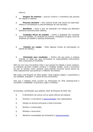 oferece; 
§ Imagem da empresa – procura conhecer o sentimento das pessoas 
em relação a empresa; 
§ Processo decisório – esta variável revela uma faceta da supervisão, 
relativa à centralização ou descentralização de suas decisões; 
§ Benefícios – apura o grau de satisfação com relação aos diferentes 
benefícios oferecidos pela empresa; 
§ Condições físicas do trabalho – verifica a Qualidade das condições 
físicas de trabalho, as condições de conforto, instalações em geral, riscos de 
acidentes de trabalho e doenças profissionais; 
§ Trabalho em equipe – Mede algumas formas de participação na 
Gestão da empresa; 
§ Orientação para resultados – Verifica até que ponto a empresa 
estimula ou exige que seus funcionários se responsabilizem efetivamente 
pela consecução de resultados. 
Além de ouvir seus funcionários sobre o que pensam em relação a essas variáveis, 
as empresas deveriam também conhecer a realidade familiar, social e econômica 
em que os mesmos vivem. Somente assim poderão encontrar outros fatores do 
clima organizacional que justificam o ambiente da empresa 
Não existe uma Pesquisa de Clima padrão. Cada empresa adapta o questionário a 
sua realidade, linguagem e cultura de seus funcionários. 
Para que a empresa tenha sucesso na mensuração do clima organizacional é 
necessário: credibilidade no processo, sigilo e confiança. 
As principais contribuições que podemos obter da Pesquisa de Clima são: 
§ O alinhamento da cultura com as ações efetivas da empresa; 
§ Promover o crescimento e desenvolvimento dos colaboradores; 
§ Integrar os diversos processos e áreas funcionais; 
§ Otimizar a comunicação; 
§ Minimizar a burocracia; 
§ Identificar necessidades de treinamento e desenvolvimento; 
 