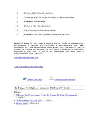 § Enfocar o cliente interno e externo; 
§ Otimizar as ações gerenciais, tornando-as mais consistentes; 
§ Aumentar a produtividade; 
§ Diminuir o índice de rotatividade; 
§ Criar um ambiente de trabalho seguro; 
§ Aumentar a satisfação dos clientes internos e externos. 
Depois de refletir no texto, deixo a seguinte questão: Podem os profissionais de 
RH c ontinuar a transferir aos empresários a responsabilidade pela “não” 
implantação do Clima Organizacional como ESTRATÉGIA FUNDAMENTAL para o 
sucesso da organização? Sabemos que de números e resultados os empresários 
entendem e muito bem... E nós de RH, entendemos bem nosso papel e 
responsabilidade neste processo? 
washington.sorio@globo.com 
Veja Mais sobre o Autor deste artigo 
Comente Este Artigo Enviar Artigo para um Amigo 
(Lido: 7510 | Refer: 33 | Impressões: 498 | Nota: 9.00 / 3 votos) 
Próximo: 
• 10 Fatores Que Comprometem O êxito Da Pesquisa De Clima Organizacional – 
15/08/2013 
• Os Bloqueadores Da Criatividade – 15/08/2013 
• Melhore Você! – 15/08/2013 
