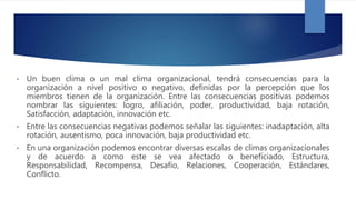 • Un buen clima o un mal clima organizacional, tendrá consecuencias para la
organización a nivel positivo o negativo, definidas por la percepción que los
miembros tienen de la organización. Entre las consecuencias positivas podemos
nombrar las siguientes: logro, afiliación, poder, productividad, baja rotación,
Satisfacción, adaptación, innovación etc.
• Entre las consecuencias negativas podemos señalar las siguientes: inadaptación, alta
rotación, ausentismo, poca innovación, baja productividad etc.
• En una organización podemos encontrar diversas escalas de climas organizacionales
y de acuerdo a como este se vea afectado o beneficiado, Estructura,
Responsabilidad, Recompensa, Desafío, Relaciones, Cooperación, Estándares,
Conflicto.
 